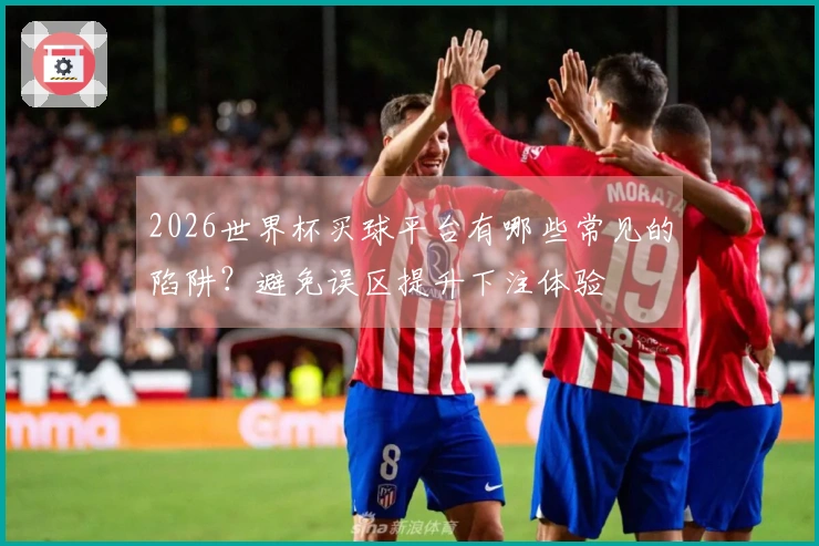 2026世界杯买球平台有哪些常见的陷阱？避免误区提升下注体验